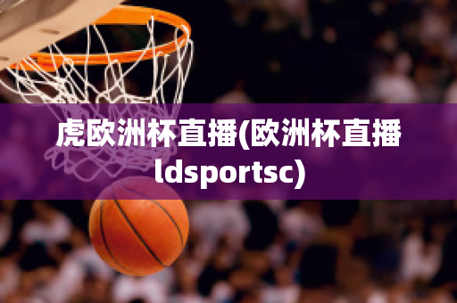 虎欧洲杯直播(欧洲杯直播ldsportsc)