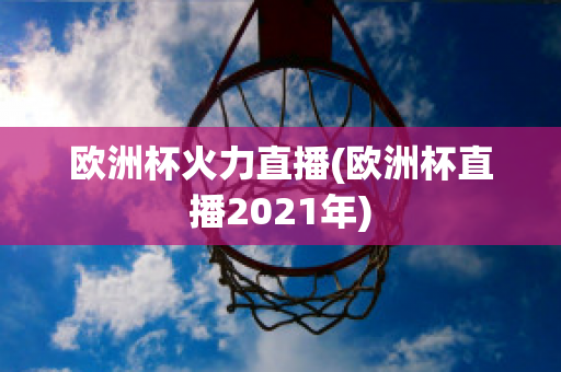 欧洲杯火力直播(欧洲杯直播2021年)