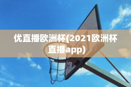 优直播欧洲杯(2021欧洲杯 直播app)