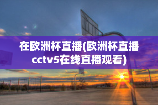 在欧洲杯直播(欧洲杯直播cctv5在线直播观看)