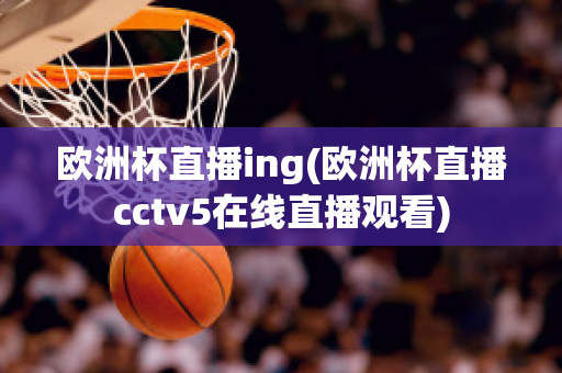 欧洲杯直播ing(欧洲杯直播cctv5在线直播观看)