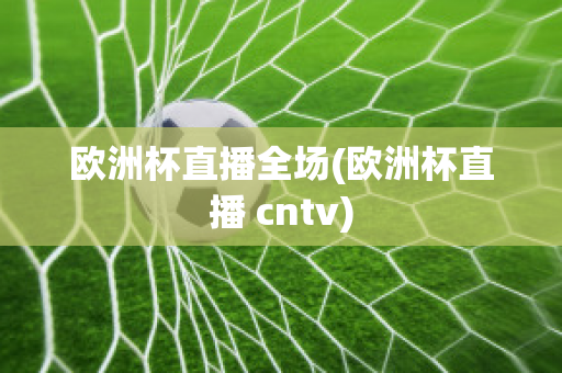 欧洲杯直播全场(欧洲杯直播 cntv)