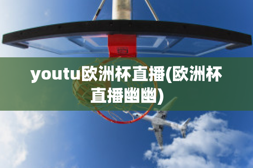 youtu欧洲杯直播(欧洲杯直播幽幽)