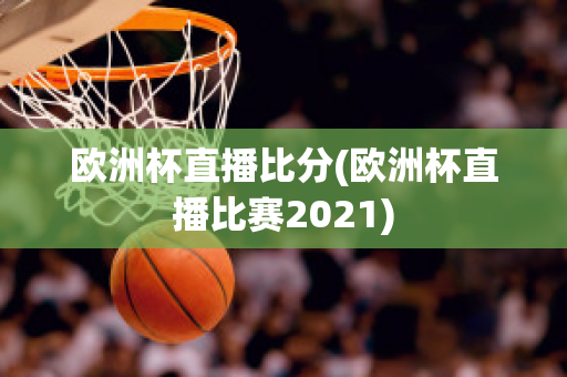 欧洲杯直播比分(欧洲杯直播比赛2021)