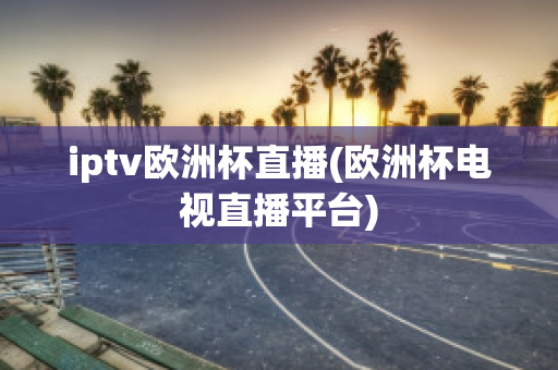 iptv欧洲杯直播(欧洲杯电视直播平台)