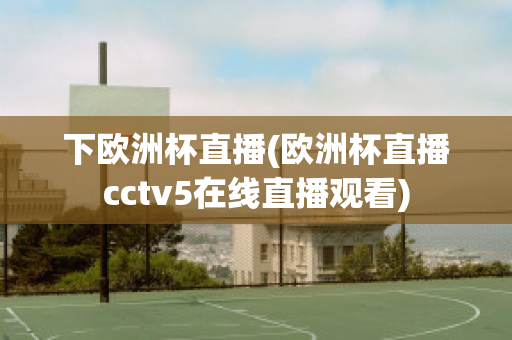 下欧洲杯直播(欧洲杯直播cctv5在线直播观看)