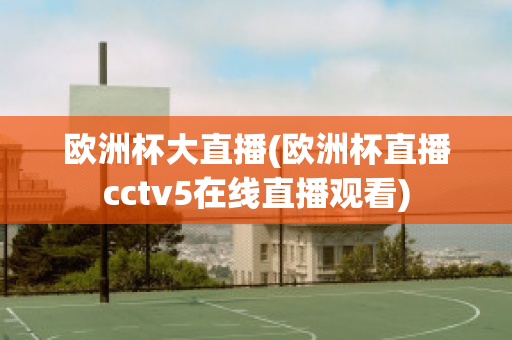 欧洲杯大直播(欧洲杯直播cctv5在线直播观看)