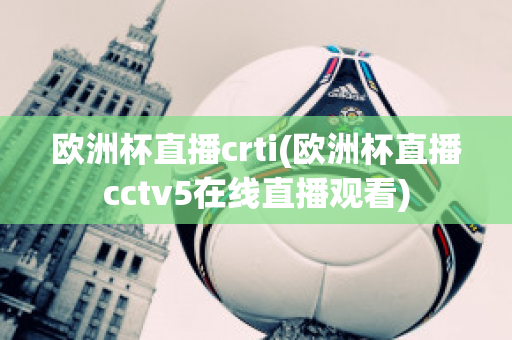 欧洲杯直播crti(欧洲杯直播cctv5在线直播观看)