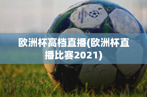 欧洲杯高档直播(欧洲杯直播比赛2021)