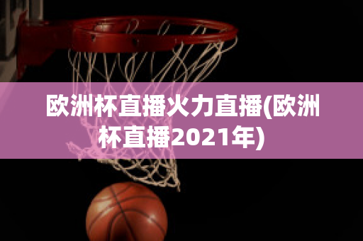 欧洲杯直播火力直播(欧洲杯直播2021年)