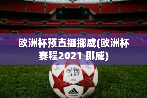 欧洲杯预直播挪威(欧洲杯赛程2021 挪威)