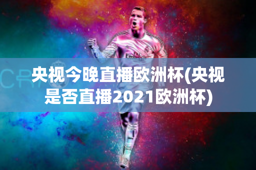 央视今晚直播欧洲杯(央视是否直播2021欧洲杯)