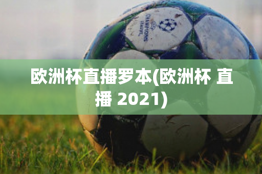 欧洲杯直播罗本(欧洲杯 直播 2021)