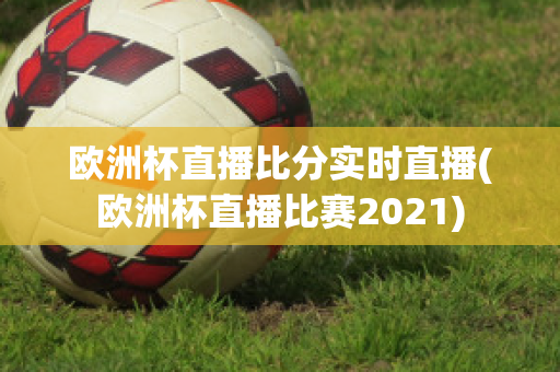 欧洲杯直播比分实时直播(欧洲杯直播比赛2021)