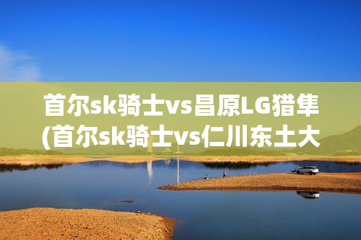 首尔sk骑士vs昌原LG猎隼(首尔sk骑士vs仁川东土大象)