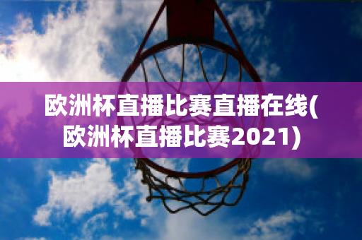 欧洲杯直播比赛直播在线(欧洲杯直播比赛2021)