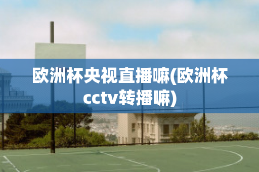 欧洲杯央视直播嘛(欧洲杯cctv转播嘛)