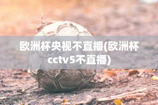 欧洲杯央视不直播(欧洲杯cctv5不直播)