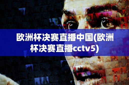 欧洲杯决赛直播中国(欧洲杯决赛直播cctv5)