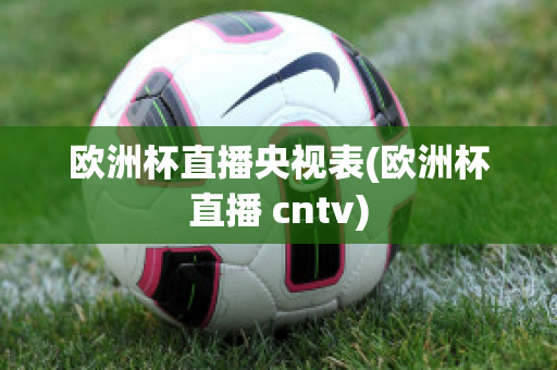 欧洲杯直播央视表(欧洲杯直播 cntv)