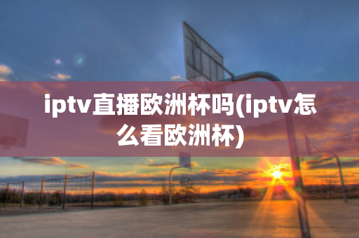 iptv直播欧洲杯吗(iptv怎么看欧洲杯)