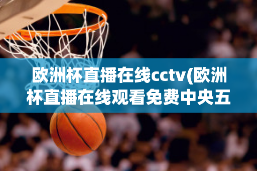 欧洲杯直播在线cctv(欧洲杯直播在线观看免费中央五台)