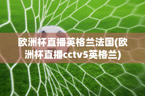 欧洲杯直播英格兰法国(欧洲杯直播cctv5英格兰)