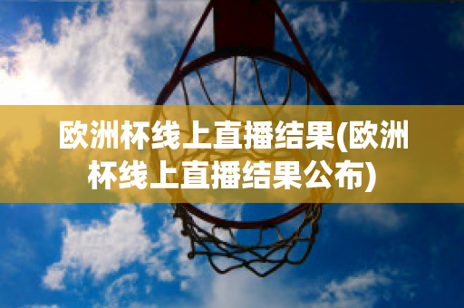 欧洲杯线上直播结果(欧洲杯线上直播结果公布)