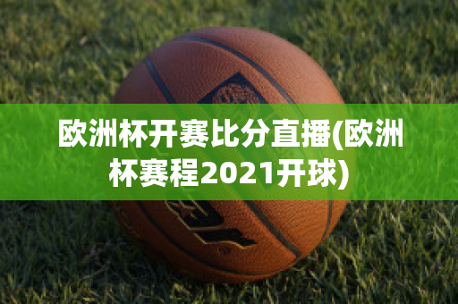 欧洲杯开赛比分直播(欧洲杯赛程2021开球)