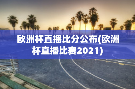 欧洲杯直播比分公布(欧洲杯直播比赛2021)