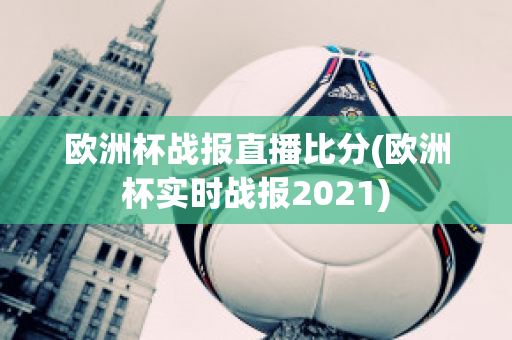 欧洲杯战报直播比分(欧洲杯实时战报2021)