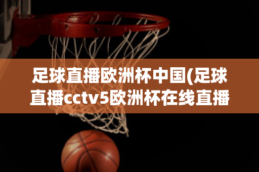 足球直播欧洲杯中国(足球直播cctv5欧洲杯在线直播)