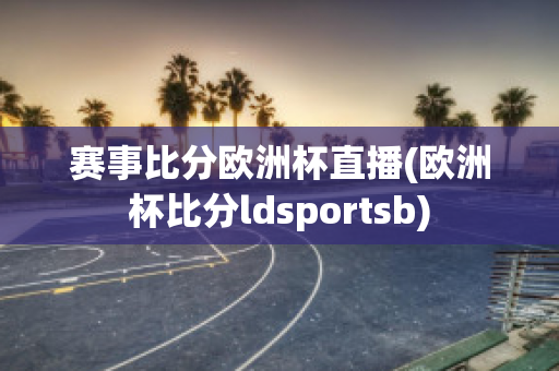 赛事比分欧洲杯直播(欧洲杯比分ldsportsb)