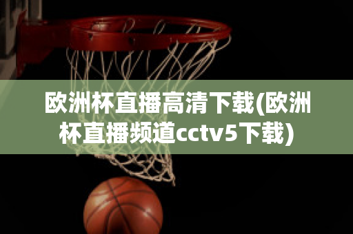 欧洲杯直播高清下载(欧洲杯直播频道cctv5下载)