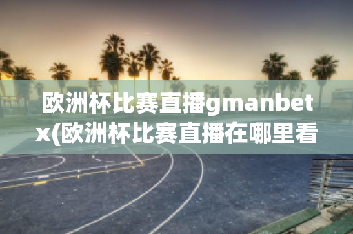 欧洲杯比赛直播gmanbetx(欧洲杯比赛直播在哪里看)