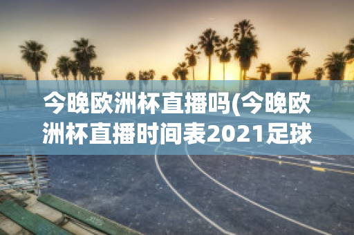 今晚欧洲杯直播吗(今晚欧洲杯直播时间表2021足球)