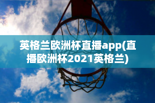 英格兰欧洲杯直播app(直播欧洲杯2021英格兰)