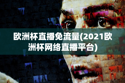 欧洲杯直播免流量(2021欧洲杯网络直播平台)