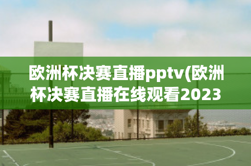 欧洲杯决赛直播pptv(欧洲杯决赛直播在线观看2023)