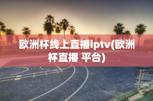 欧洲杯线上直播iptv(欧洲杯直播 平台)