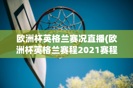 欧洲杯英格兰赛况直播(欧洲杯英格兰赛程2021赛程表)