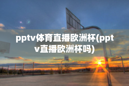 pptv体育直播欧洲杯(pptv直播欧洲杯吗)