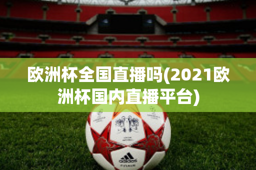 欧洲杯全国直播吗(2021欧洲杯国内直播平台)