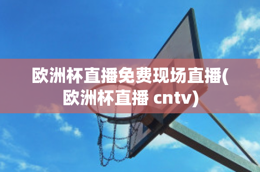 欧洲杯直播免费现场直播(欧洲杯直播 cntv)