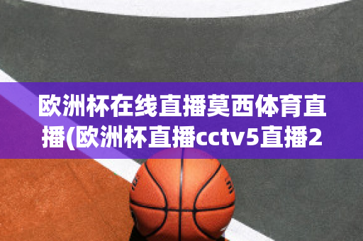 欧洲杯在线直播莫西体育直播(欧洲杯直播cctv5直播2021)