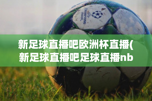 新足球直播吧欧洲杯直播(新足球直播吧足球直播nba直播最流畅的直播吧)