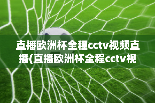 直播欧洲杯全程cctv视频直播(直播欧洲杯全程cctv视频直播回放)