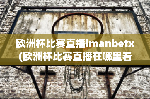 欧洲杯比赛直播imanbetx(欧洲杯比赛直播在哪里看)