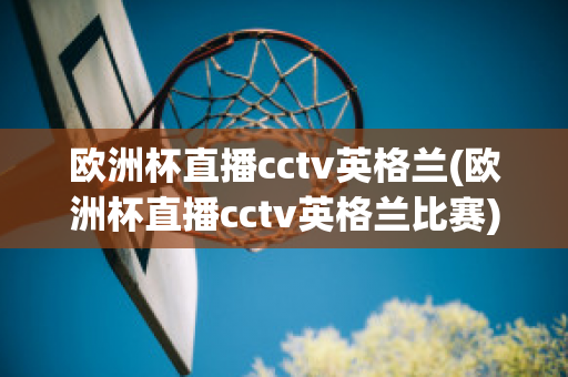 欧洲杯直播cctv英格兰(欧洲杯直播cctv英格兰比赛)