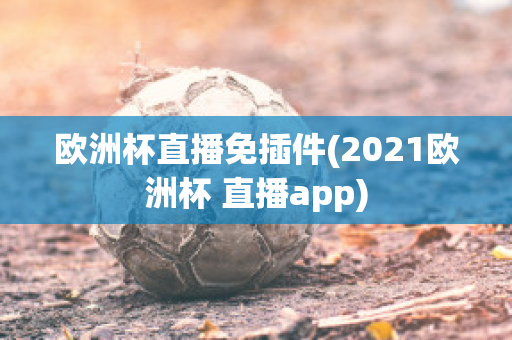 欧洲杯直播免插件(2021欧洲杯 直播app)